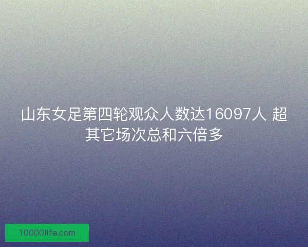 山东女足第四轮观众人数达16097人 超其它场次总和六倍多