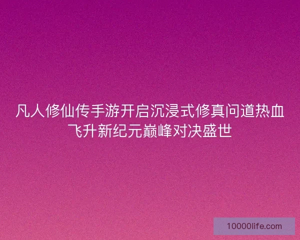 凡人修仙传手游开启沉浸式修真问道热血飞升新纪元巅峰对决盛世