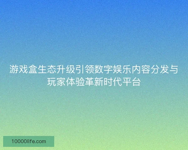 游戏盒生态升级引领数字娱乐内容分发与玩家体验革新时代平台