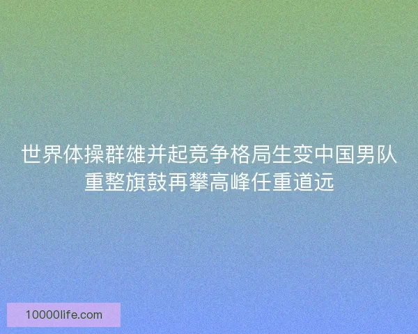世界体操群雄并起竞争格局生变中国男队重整旗鼓再攀高峰任重道远 世界体操群雄并起竞争格局生变中国男队重整旗鼓再攀高峰任重道远