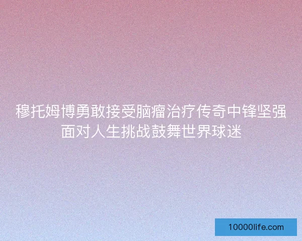 穆托姆博勇敢接受脑瘤治疗传奇中锋坚强面对人生挑战鼓舞世界球迷 穆托姆博勇敢接受脑瘤治疗传奇中锋坚强面对人生挑战鼓舞世界球迷