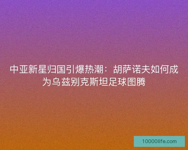 中亚新星归国引爆热潮：胡萨诺夫如何成为乌兹别克斯坦足球图腾