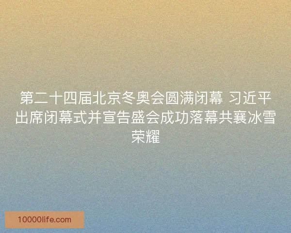 第二十四届北京冬奥会圆满闭幕 习近平出席闭幕式并宣告盛会成功落幕共襄冰雪荣耀