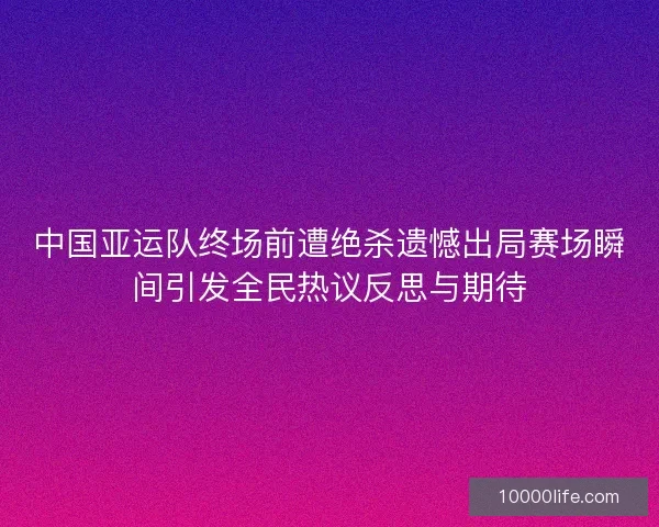 中国亚运队终场前遭绝杀遗憾出局赛场瞬间引发全民热议反思与期待