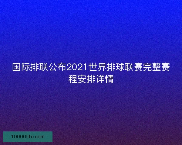 国际排联公布2021世界排球联赛完整赛程安排详情