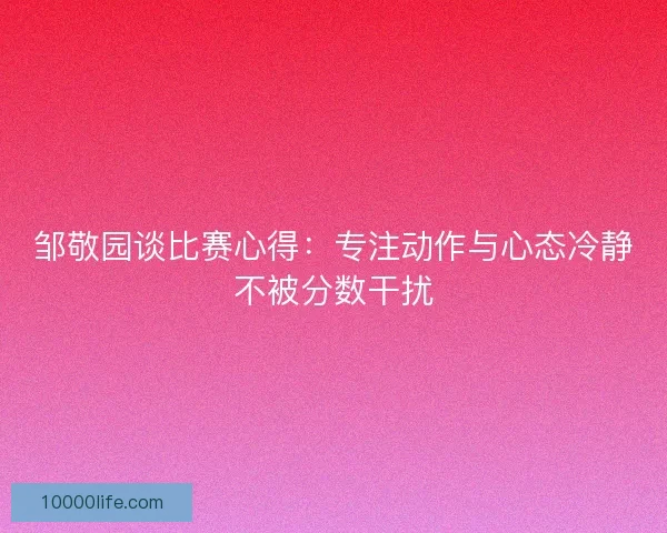 邹敬园谈比赛心得:专注动作与心态冷静不被分数干扰 邹敬园谈比赛心得:专注动作与心态冷静不被分数干扰