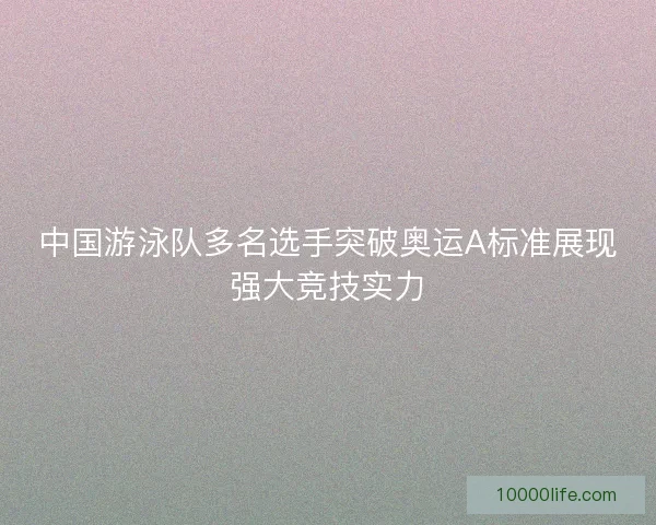 中国游泳队多名选手突破奥运A标准展现强大竞技实力 中国游泳队多名选手突破奥运A标准展现强大竞技实力