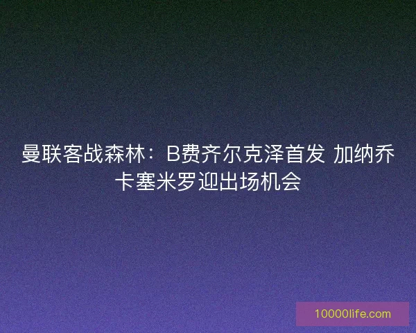 曼联客战森林：B费齐尔克泽首发 加纳乔卡塞米罗迎出场机会
