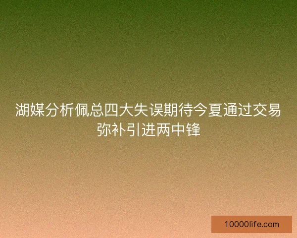 湖媒分析佩总四大失误期待今夏通过交易弥补引进两中锋 湖媒分析佩总四大失误期待今夏通过交易弥补引进两中锋