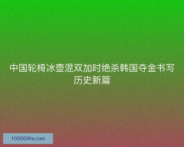 中国轮椅冰壶混双加时绝杀韩国夺金书写历史新篇 中国轮椅冰壶混双加时绝杀韩国夺金书写历史新篇