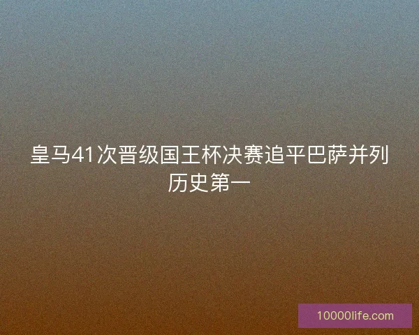 皇马41次晋级国王杯决赛追平巴萨并列历史第一 皇马41次晋级国王杯决赛追平巴萨并列历史第一