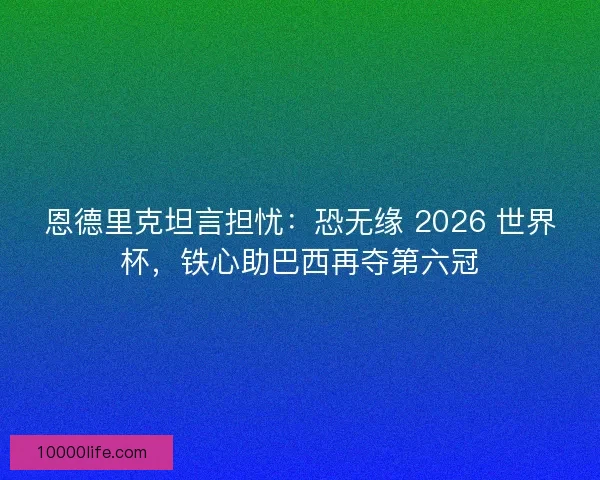 恩德里克坦言担忧：恐无缘 2026 世界杯，铁心助巴西再夺第六冠