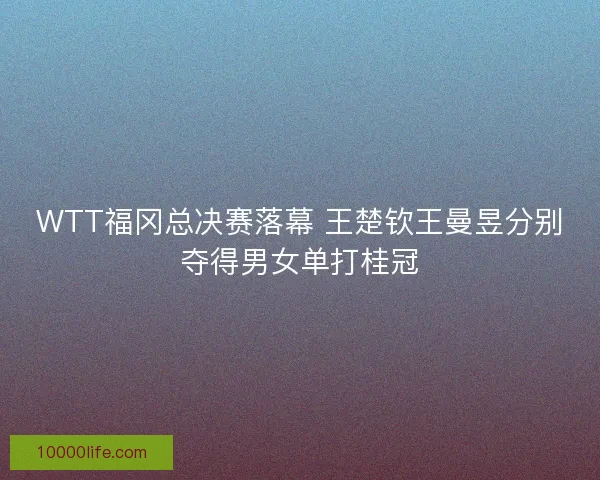 WTT福冈总决赛落幕 王楚钦王曼昱分别夺得男女单打桂冠 WTT福冈总决赛落幕 王楚钦王曼昱分别夺得男女单打桂冠